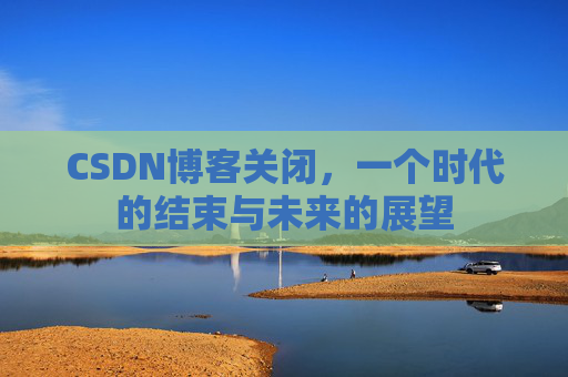 CSDN博客关闭，一个时代的结束与未来的展望